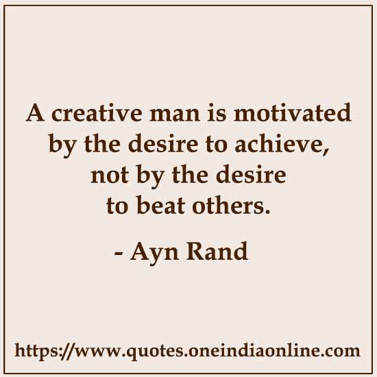 A creative man is motivated by the desire to achieve, not by the desire to beat others. Ayn Rand