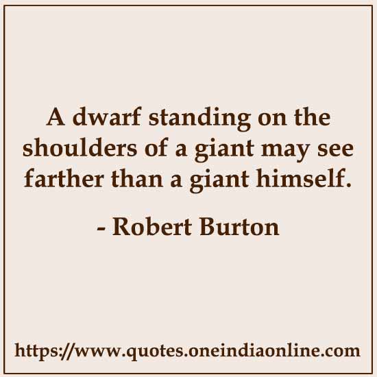 A dwarf standing on the shoulders of a giant may see farther than a giant himself. 

- Robert Burton 