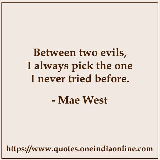 Between two evils, I always pick the one I never tried before.

- Mae West