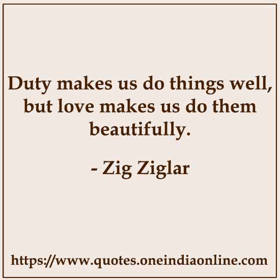 Duty makes us do things well, but love makes us do them beautifully.

- Zig Ziglar
