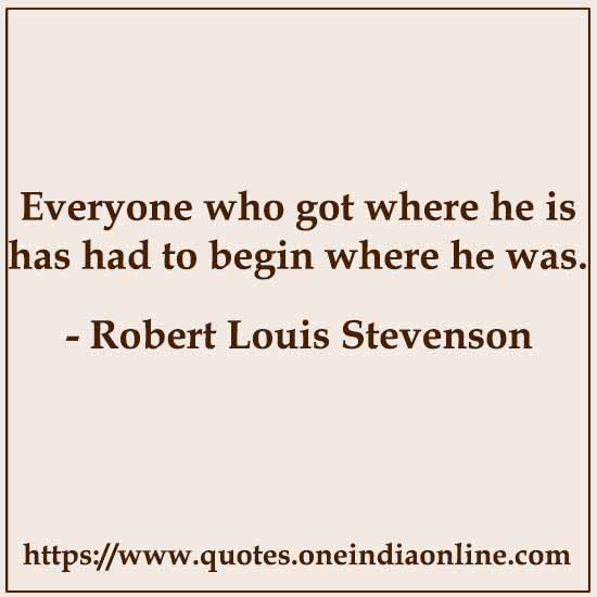 Everyone who got where he is has had to begin where he was.

- Robert Louis Stevenson