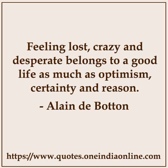 Feeling lost, crazy and desperate belongs to a good life as much as optimism, certainty and reason.

- Feeling  by Alain de Botton