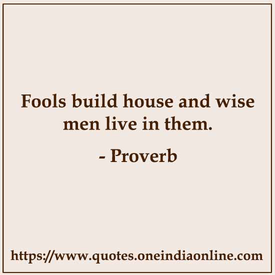 Fools build house and wise men live in them.

