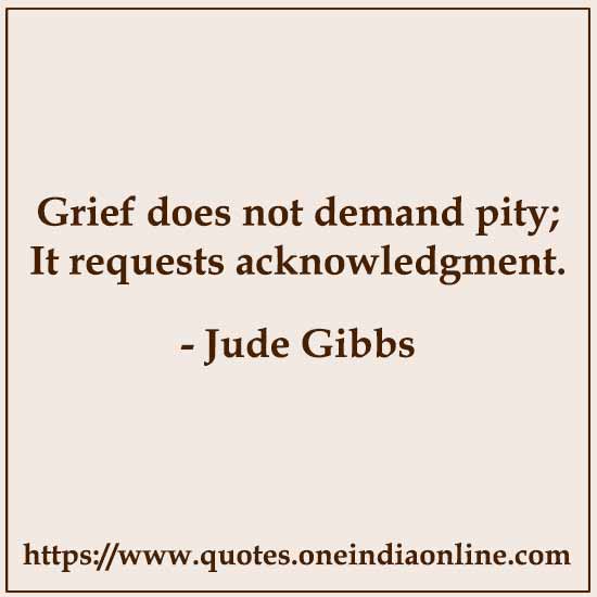 Grief does not demand pity; It requests acknowledgment.

- Jude Gibbs