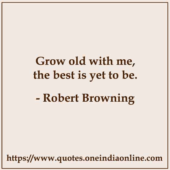 Grow old with me, the best is yet to be.

- Robert Browning