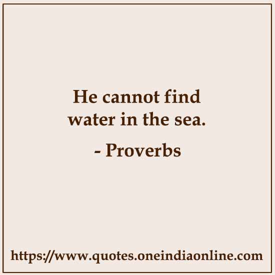 He cannot find water in the sea.
