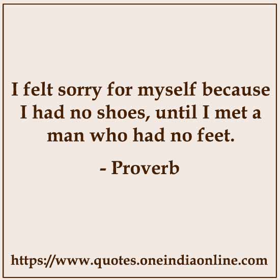 I felt sorry for myself because I had no shoes, until I met a man who had no feet. I felt sorry for myself because I had no shoes, until I met a man who had no feet.