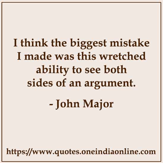 I think the biggest mistake I made was this wretched ability to see both sides of an argument. 

- John Major