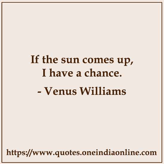 If the sun comes up, I have a chance. 

Venus Williams