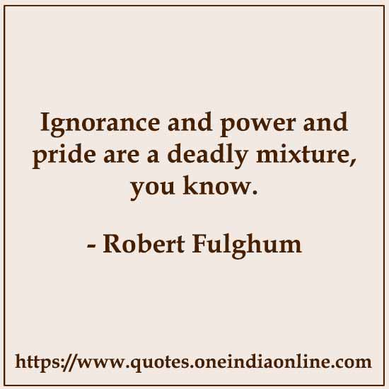 Ignorance and power and pride are a deadly mixture, you know.

- Robert Fulghum