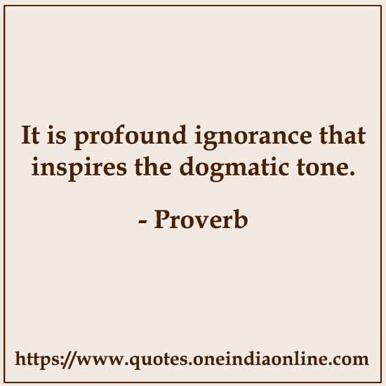 It is profound ignorance that inspires the dogmatic tone.