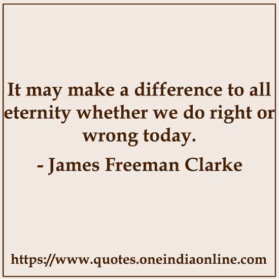 It may make a difference to all eternity whether we do right or wrong today.

- James Freeman Clarke