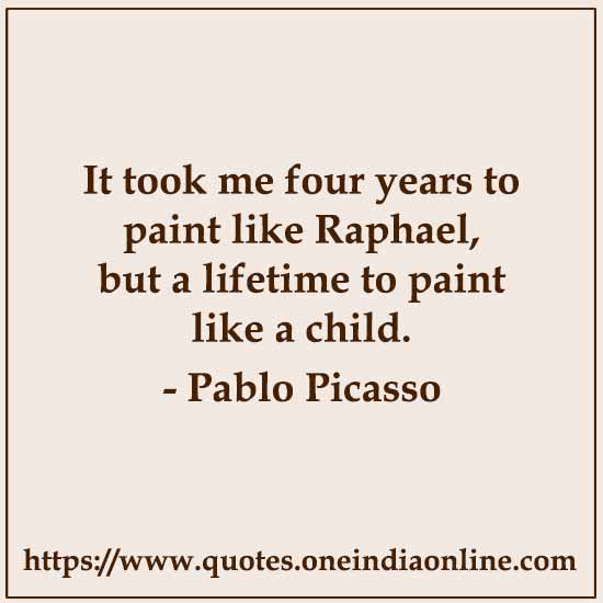 It took me four years to paint like Raphael, but a lifetime to paint like a child. 

-  Pablo Picasso