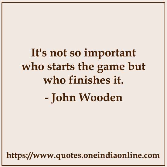 It's not so important who starts the game but who finishes it.

- John Wooden