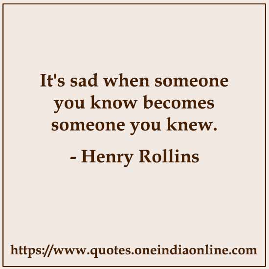 It's sad when someone you know becomes someone you knew. 

- Henry Rollins