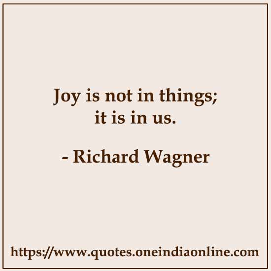 Joy is not in things; it is in us.

- Richard Wagner