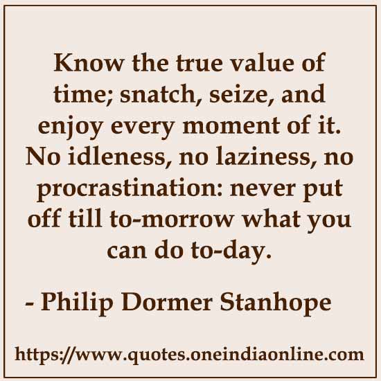Know the true value of time; snatch, seize, and enjoy every moment of it. No idleness, no laziness, no procrastination: never put off till to-morrow what you can do to-day. Philip Dormer Stanhope