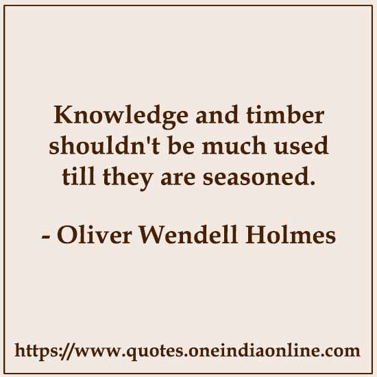 Knowledge and timber shouldn't be much used till they are seasoned.

- Oliver Wendell Holmes 