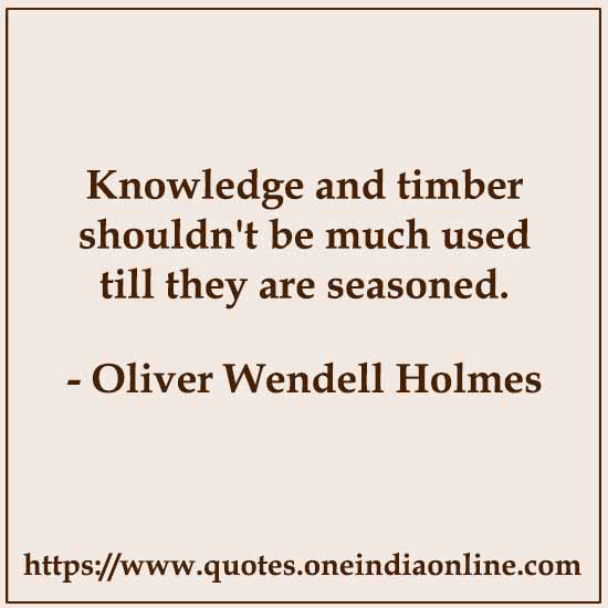 Knowledge and timber shouldn't be much used till they are seasoned.

- Oliver Wendell Holmes Quotes