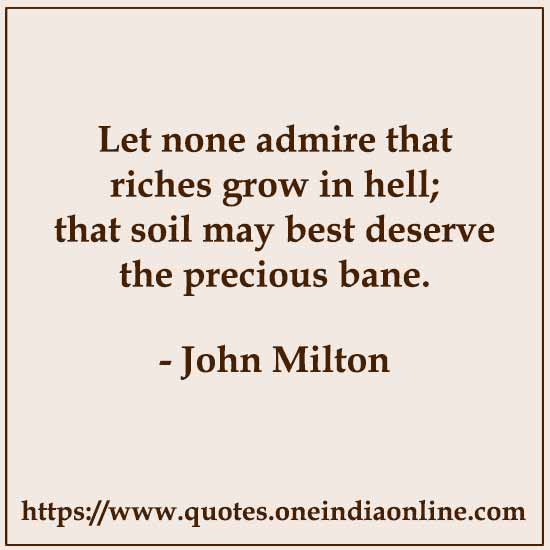 Let none admire that riches grow in hell; that soil may best deserve the precious bane.

- John Milton
