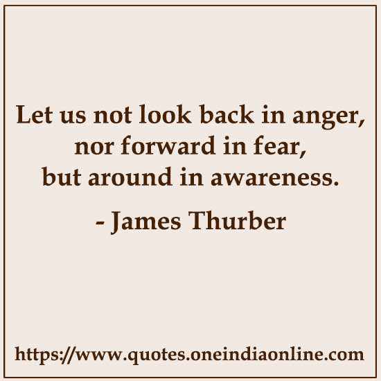 Let us not look back in anger, nor forward in fear, but around in awareness. James Thurber