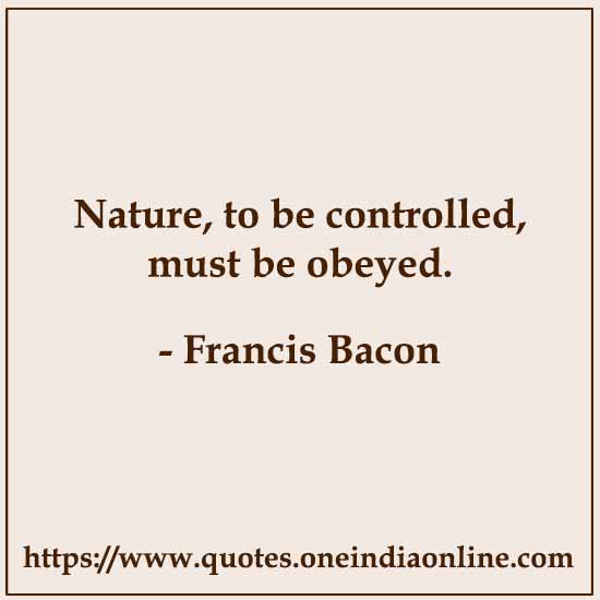 Nature, to be controlled, must be obeyed. 

- Francis Bacon
