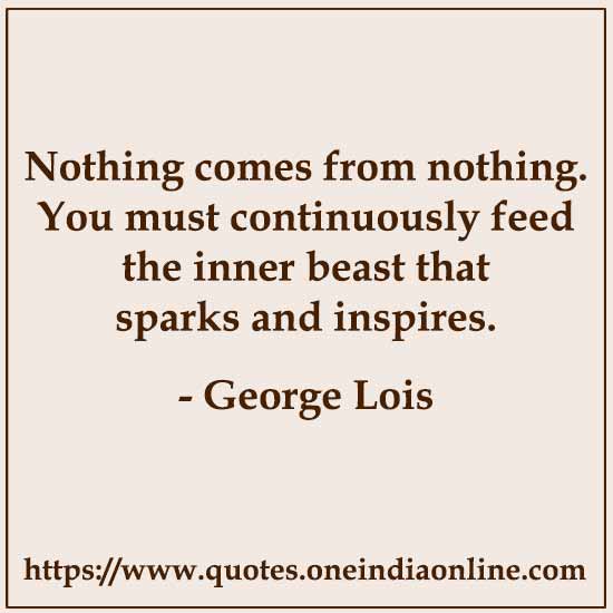 Nothing comes from nothing. You must continuously feed the inner beast that sparks and inspires. 

- George Lois