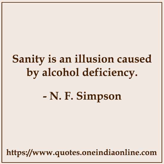 Sanity is an illusion caused by alcohol deficiency. 

- N. F. Simpson