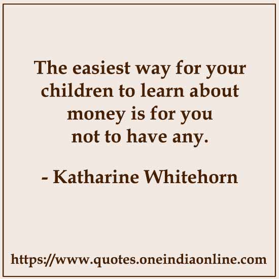 The easiest way for your children to learn about money is for you not to have any.

- Katharine Whitehorn Quotes