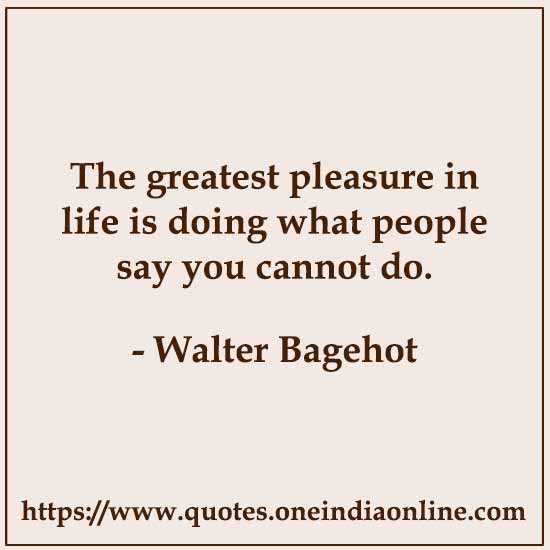 The greatest pleasure in life is doing what people say you cannot do.  Walter Bagehot