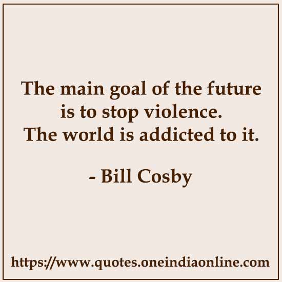 The main goal of the future is to stop violence. The world is addicted to it. 

Bill Cosby