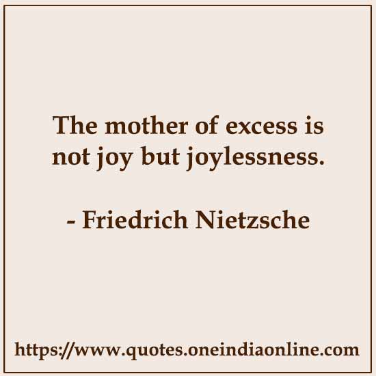 The mother of excess is not joy but joylessness. 

- Sad Quotes by Friedrich Nietzsche