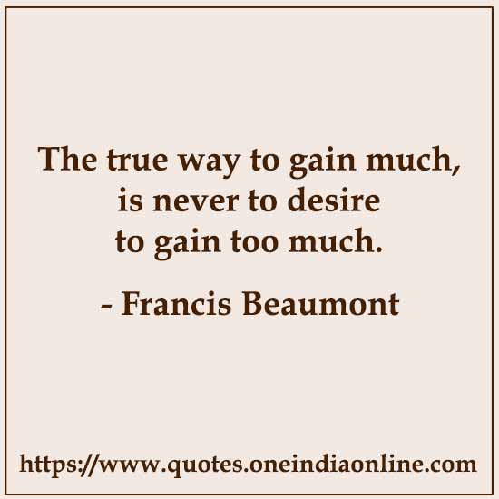 The true way to gain much, is never to desire to gain too much. 

- Francis Beaumont