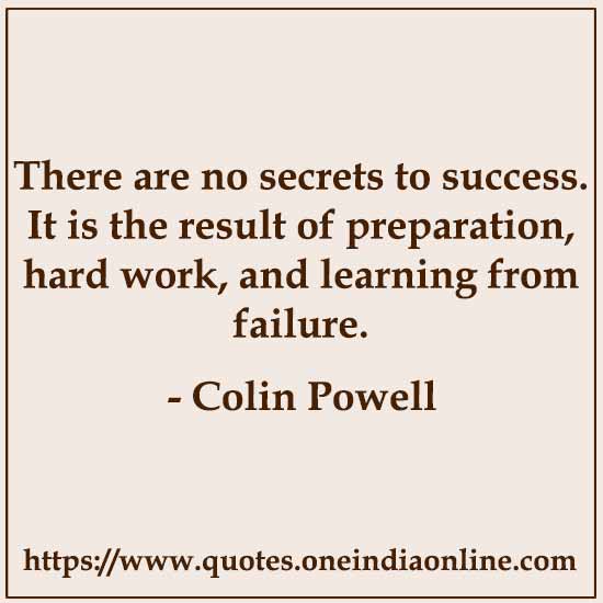 There are no secrets to success. It is the result of preparation, hard work, and learning from failure. 

- Colin Powell