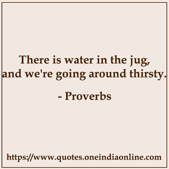 There is water in the jug, and we're going around thirsty.

