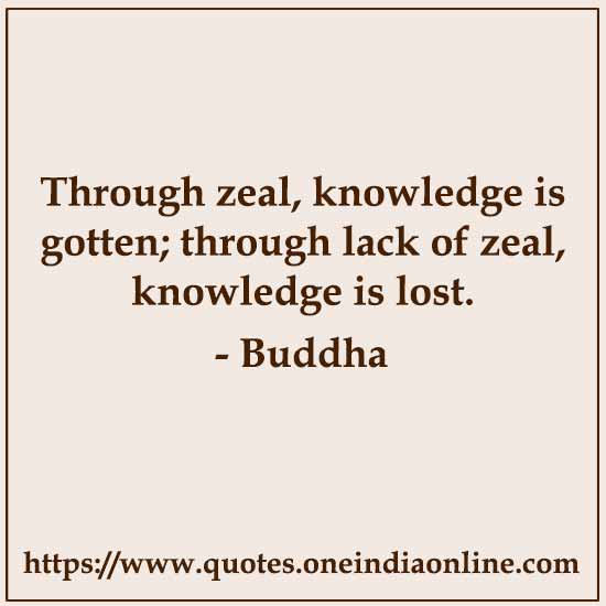 Through zeal, knowledge is gotten; through lack of zeal, knowledge is lost. 

- Buddha