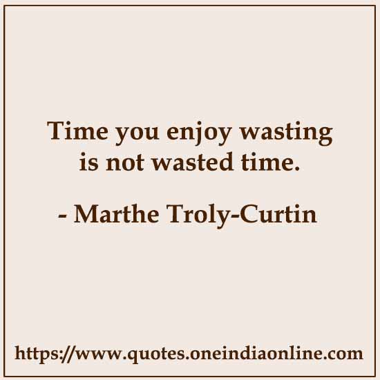 Time you enjoy wasting is not wasted time. 

- Marthe Troly-Curtin