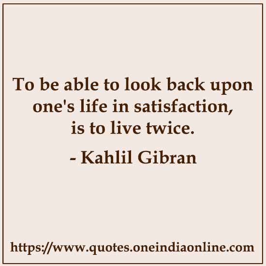 To be able to look back upon one's life in satisfaction, is to live twice. 

- Kahlil Gibran