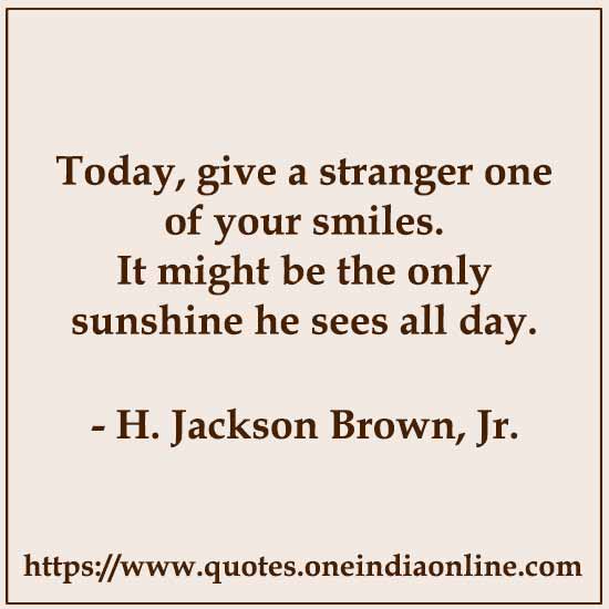 Today, give a stranger one of your smiles. It might be the only sunshine he sees all day.

-  by H. Jackson Brown, Jr. 