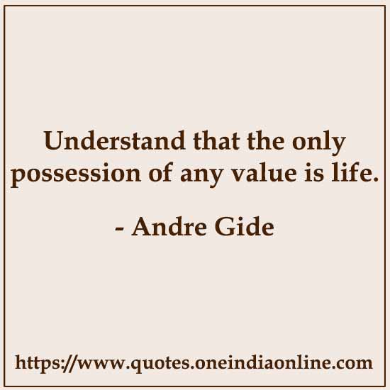 Understand that the only possession of any value is life. 

Andre Gide