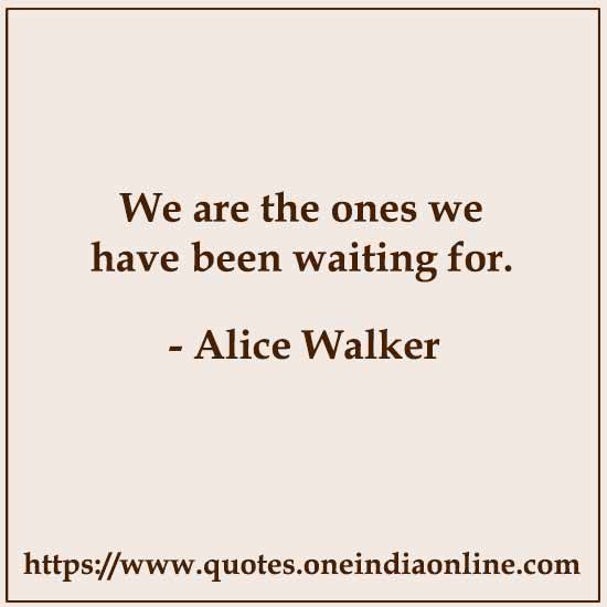 We are the ones we have been waiting for. 

- Alice Walker