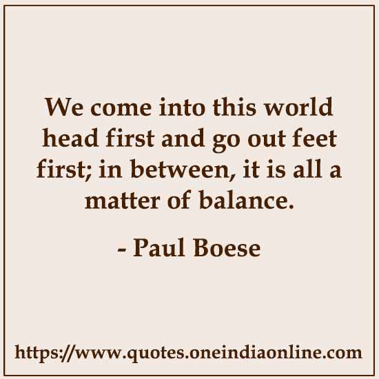 We come into this world head first and go out feet first; in between, it is all a matter of balance.

- Paul Boese