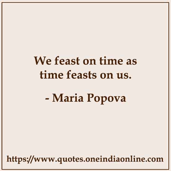 We feast on time as time feasts on us. 

- Maria Popova