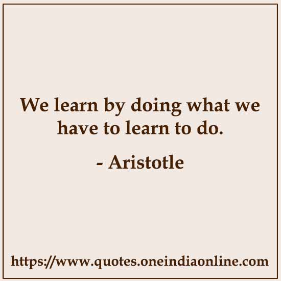 We learn by doing what we have to learn to do.

- Aristotle