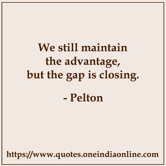 We still maintain the advantage, but the gap is closing.

- Pelton 