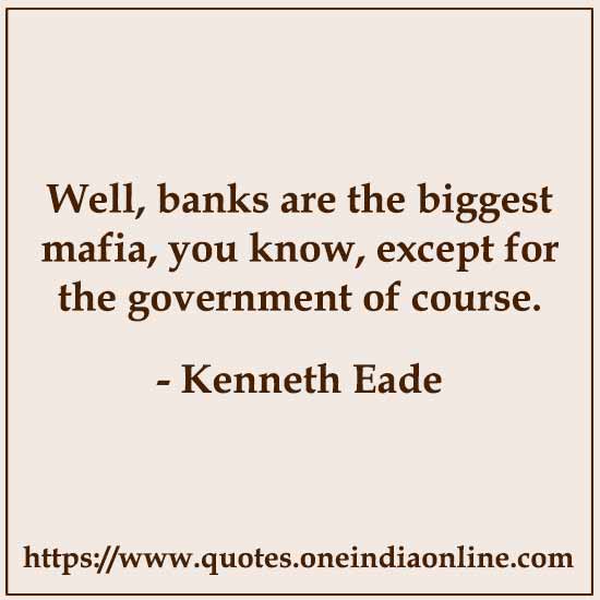 Well, banks are the biggest mafia, you know, except for the government of course.

- Kenneth Eade