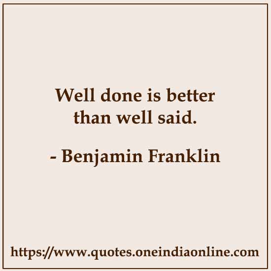 Well done is better than well said.

- Benjamin Franklin
