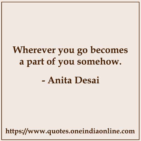 Wherever you go becomes a part of you somehow.

- Anita Desai