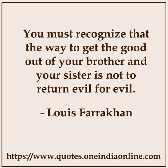 You must recognize that the way to get the good out of your brother and your sister is not to return evil for evil. 

- Louis Farrakhan