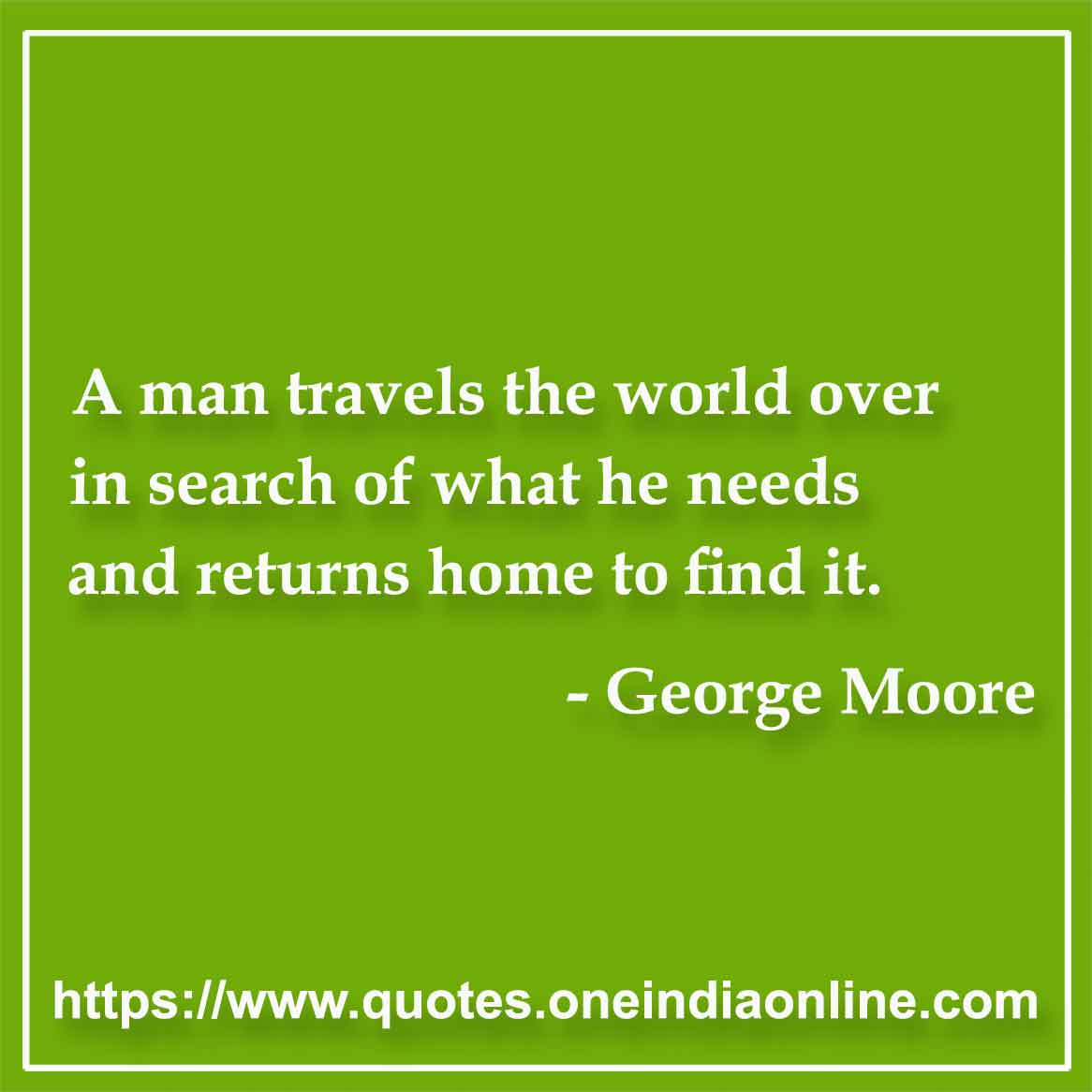 A man travels the world over in search of what he needs and returns home to find it.

-  by George Moore